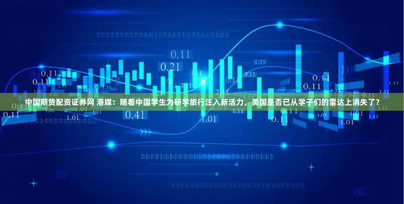 中国期货配资证券网 港媒：随着中国学生为研学旅行注入新活力，美国是否已从学子们的雷达上消失了？