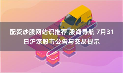 配资炒股网站识推荐 股海导航 7月31日沪深股市公告与交易提示