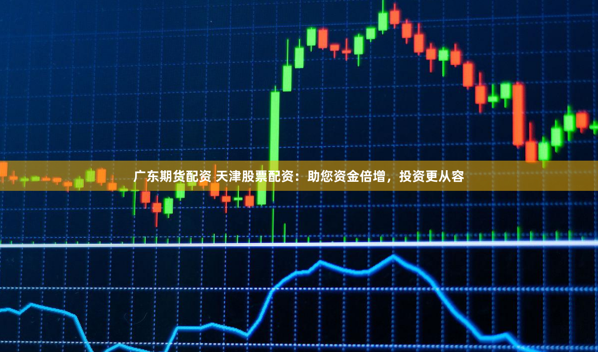 广东期货配资 天津股票配资：助您资金倍增，投资更从容