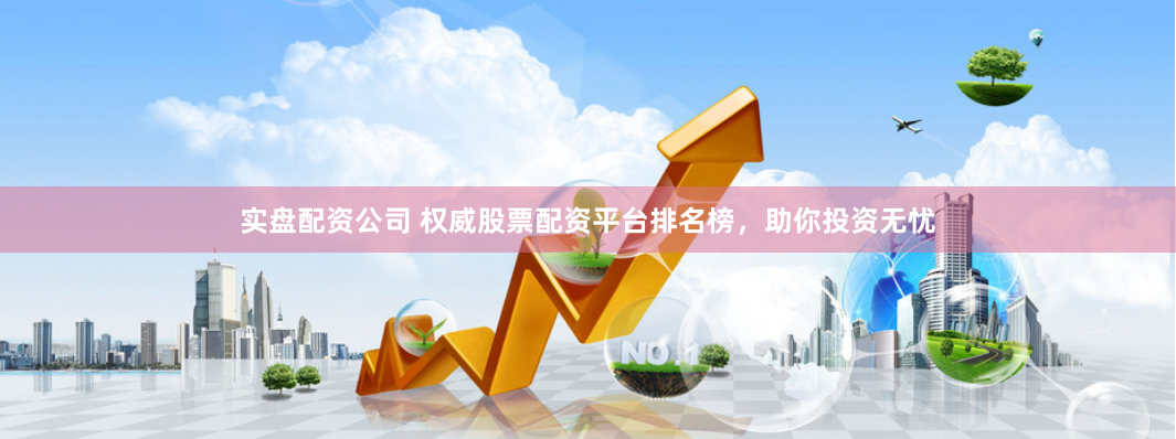 实盘配资公司 权威股票配资平台排名榜，助你投资无忧