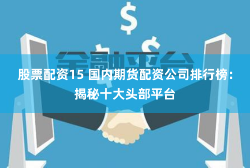 股票配资15 国内期货配资公司排行榜：揭秘十大头部平台