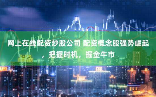 网上在线配资炒股公司 配资概念股强势崛起，把握时机，掘金牛市