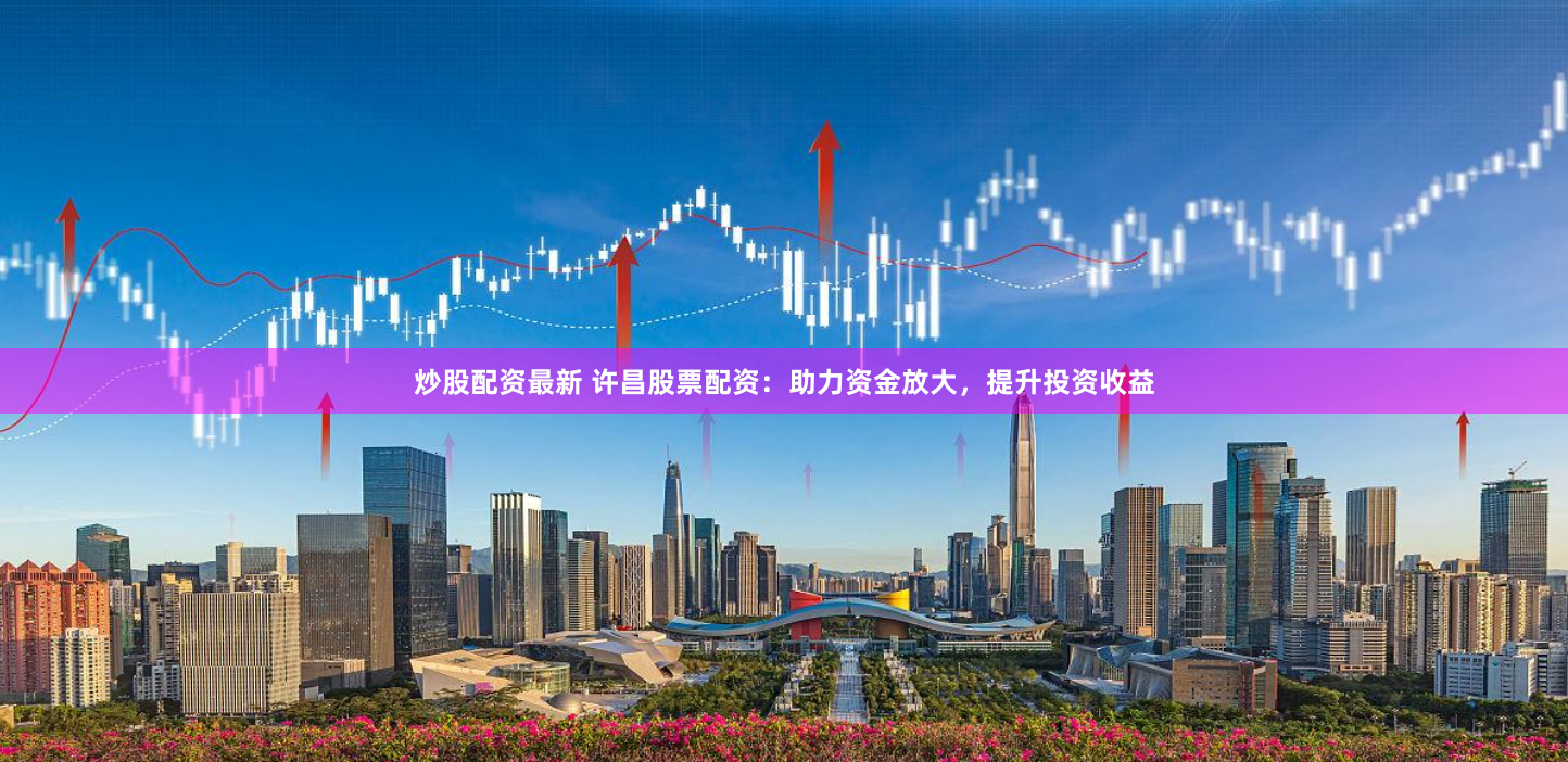 炒股配资最新 许昌股票配资：助力资金放大，提升投资收益
