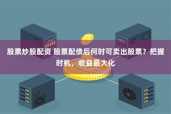 股票炒股配资 股票配债后何时可卖出股票？把握时机，收益最大化