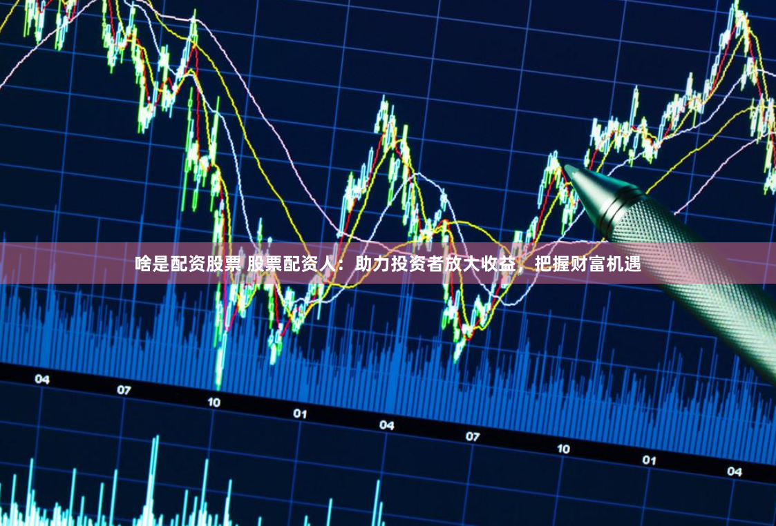 啥是配资股票 股票配资人：助力投资者放大收益，把握财富机遇