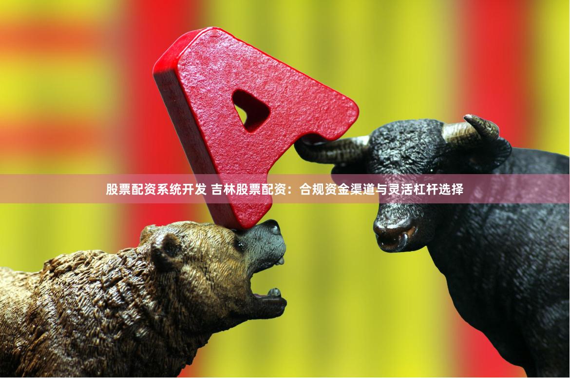 股票配资系统开发 吉林股票配资：合规资金渠道与灵活杠杆选择