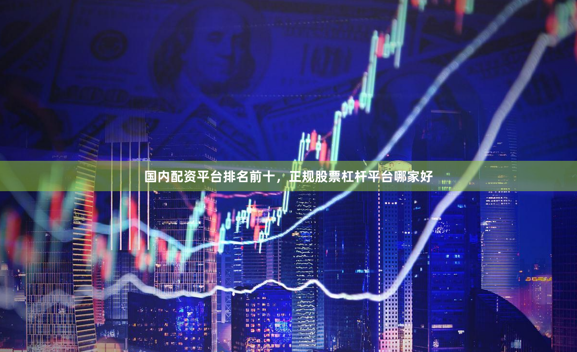 国内配资平台排名前十，正规股票杠杆平台哪家好